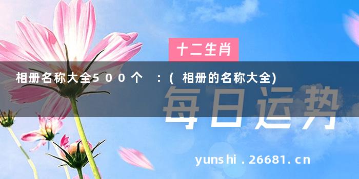 相册名称大全500个 :(相册的名称大全)